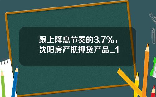 跟上降息节奏的3.7%，沈阳房产抵押贷产品_1