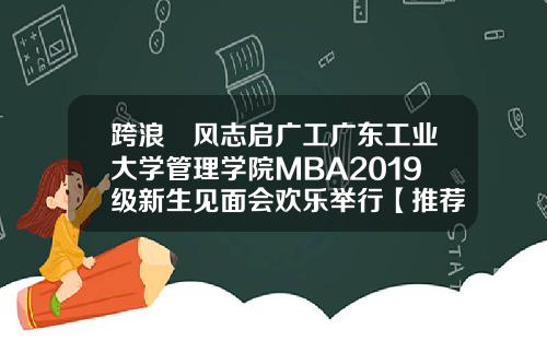 跨浪趠风志启广工广东工业大学管理学院MBA2019级新生见面会欢乐举行【推荐】