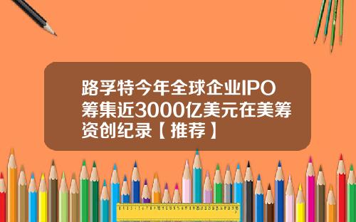 路孚特今年全球企业IPO筹集近3000亿美元在美筹资创纪录【推荐】
