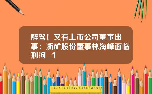 醉驾！又有上市公司董事出事：浙矿股份董事林海峰面临刑拘_1