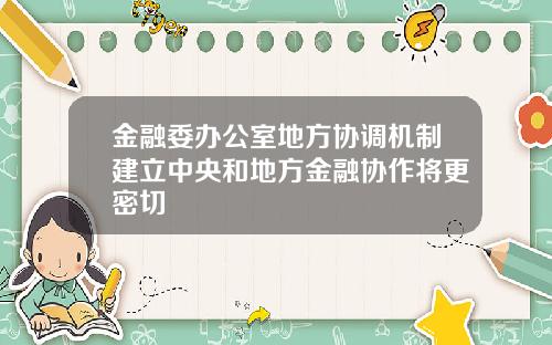 金融委办公室地方协调机制建立中央和地方金融协作将更密切