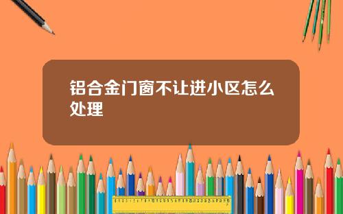铝合金门窗不让进小区怎么处理