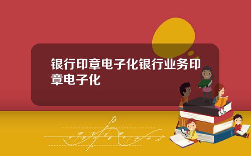 银行印章电子化银行业务印章电子化