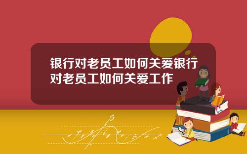 银行对老员工如何关爱银行对老员工如何关爱工作