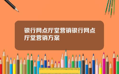 银行网点厅堂营销银行网点厅堂营销方案