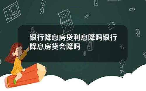 银行降息房贷利息降吗银行降息房贷会降吗