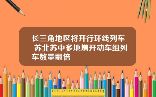 长三角地区将开行环线列车 苏北苏中多地增开动车组列车数量翻倍