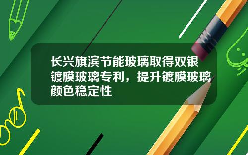 长兴旗滨节能玻璃取得双银镀膜玻璃专利，提升镀膜玻璃颜色稳定性