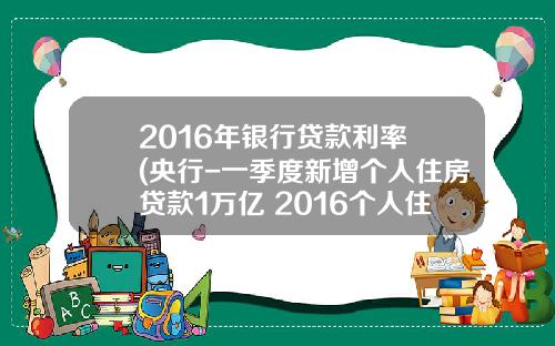 2016年银行贷款利率 (央行-一季度新增个人住房贷款1万亿 2016个人住房贷款利率)_1