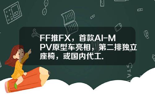 FF推FX，首款AI-MPV原型车亮相，第二排独立座椅，或国内代工.