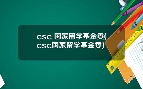 csc 国家留学基金委(csc国家留学基金委)