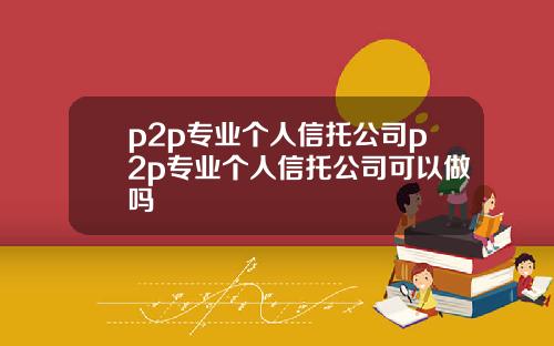 p2p专业个人信托公司p2p专业个人信托公司可以做吗
