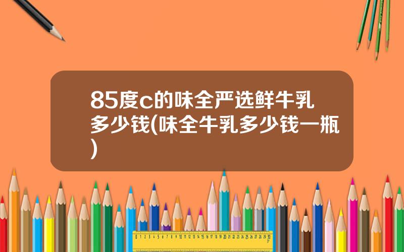 85度c的味全严选鲜牛乳多少钱(味全牛乳多少钱一瓶)