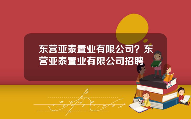 东营亚泰置业有限公司？东营亚泰置业有限公司招聘
