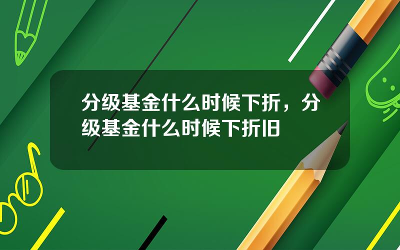 分级基金什么时候下折，分级基金什么时候下折旧
