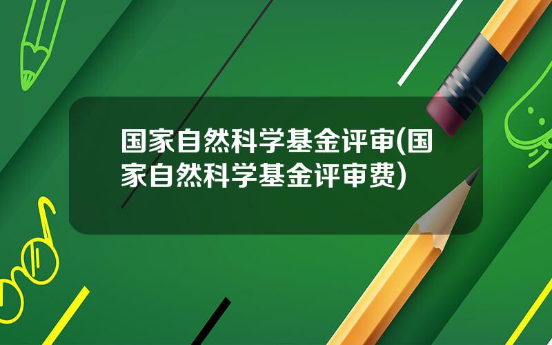 国家自然科学基金评审(国家自然科学基金评审费)