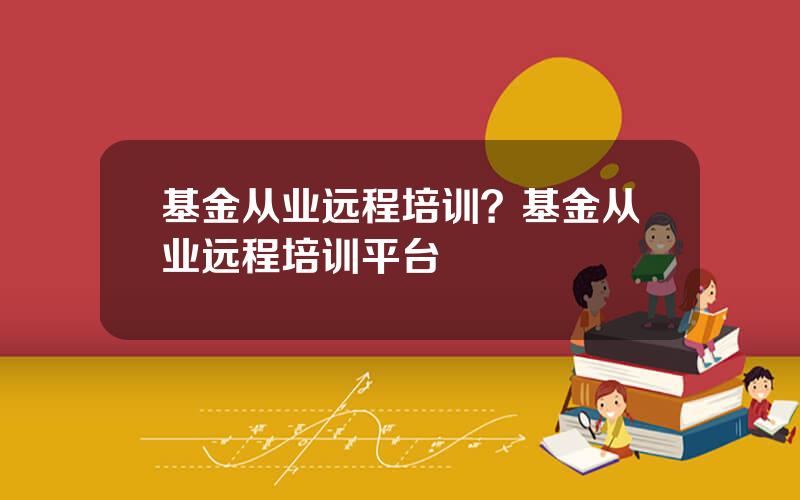 基金从业远程培训？基金从业远程培训平台