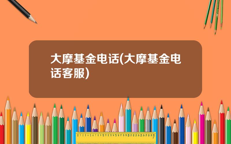 大摩基金电话(大摩基金电话客服)