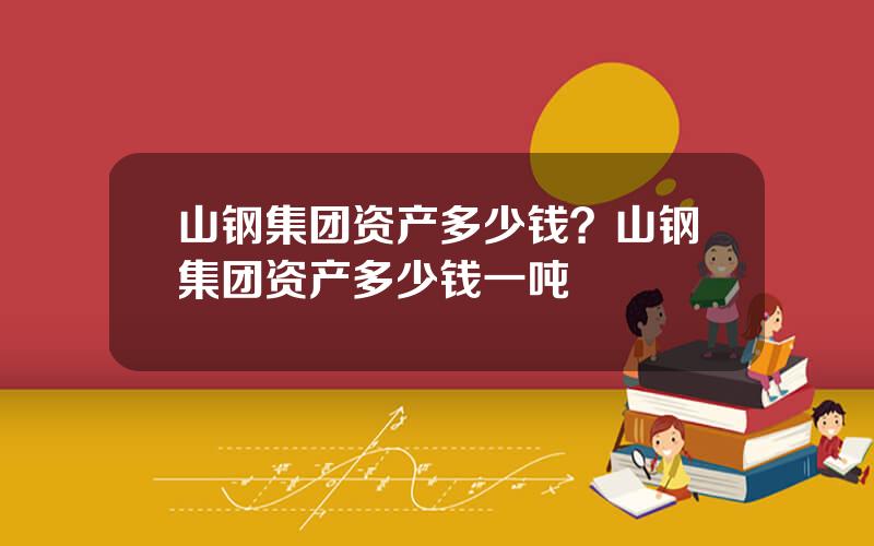 山钢集团资产多少钱？山钢集团资产多少钱一吨