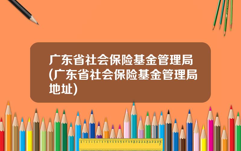 广东省社会保险基金管理局(广东省社会保险基金管理局地址)