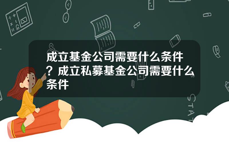 成立基金公司需要什么条件？成立私募基金公司需要什么条件