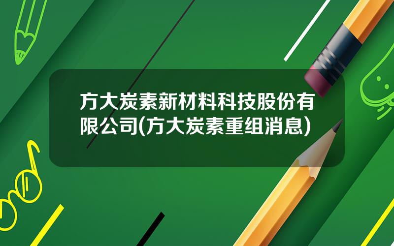 方大炭素新材料科技股份有限公司(方大炭素重组消息)
