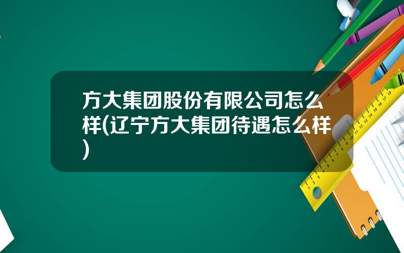 方大集团股份有限公司怎么样(辽宁方大集团待遇怎么样)
