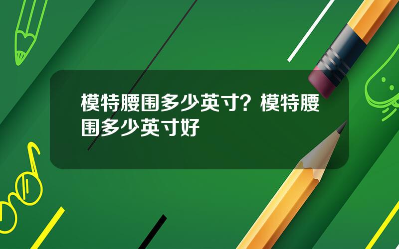 模特腰围多少英寸？模特腰围多少英寸好