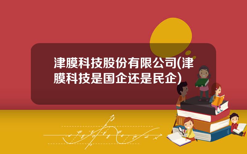 津膜科技股份有限公司(津膜科技是国企还是民企)