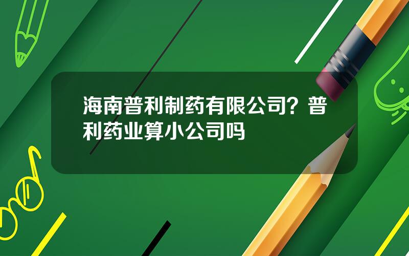 海南普利制药有限公司？普利药业算小公司吗