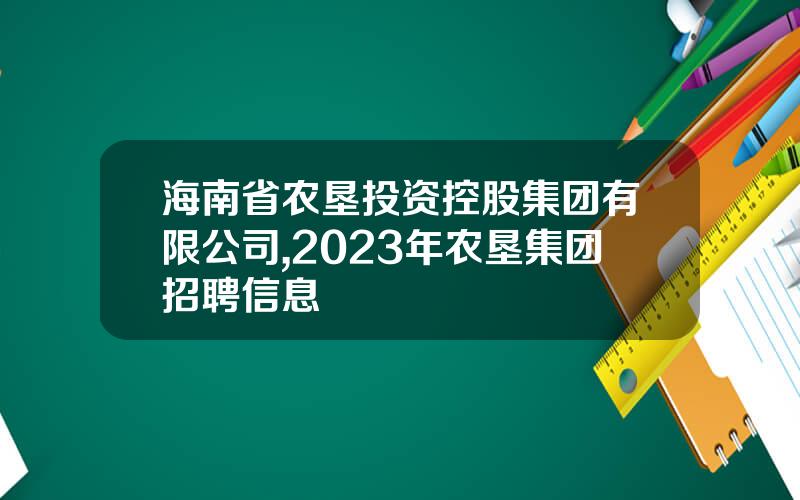 海南省农垦投资控股集团有限公司,2023年农垦集团招聘信息