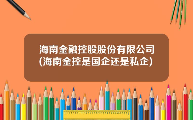 海南金融控股股份有限公司(海南金控是国企还是私企)