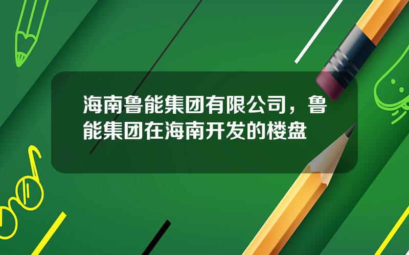 海南鲁能集团有限公司，鲁能集团在海南开发的楼盘