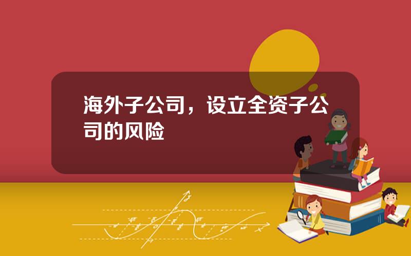海外子公司，设立全资子公司的风险