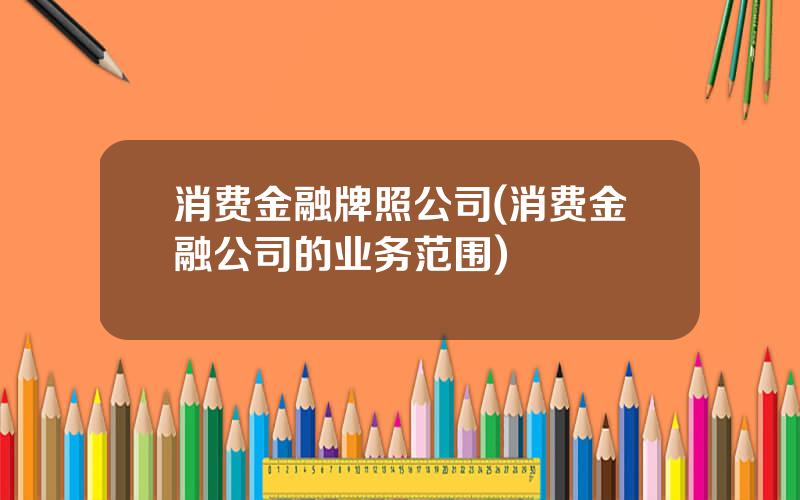 消费金融牌照公司(消费金融公司的业务范围)