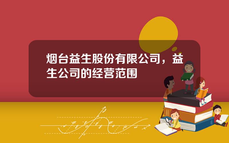 烟台益生股份有限公司，益生公司的经营范围