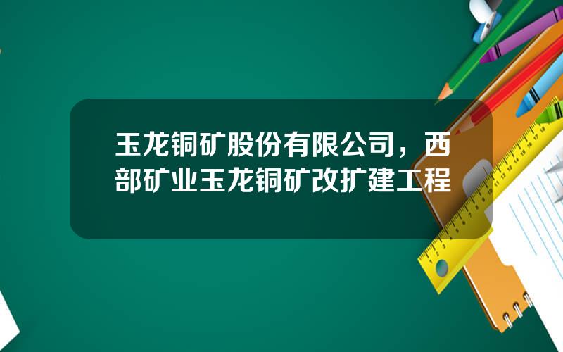 玉龙铜矿股份有限公司，西部矿业玉龙铜矿改扩建工程