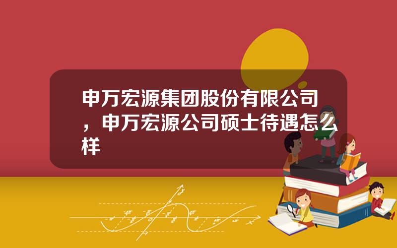 申万宏源集团股份有限公司，申万宏源公司硕士待遇怎么样