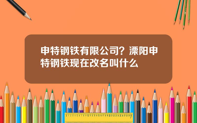 申特钢铁有限公司？溧阳申特钢铁现在改名叫什么