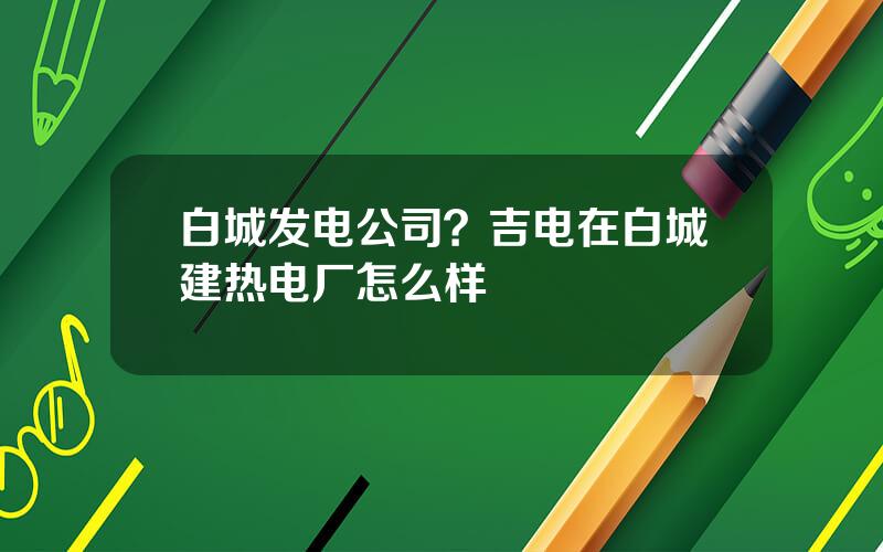 白城发电公司？吉电在白城建热电厂怎么样
