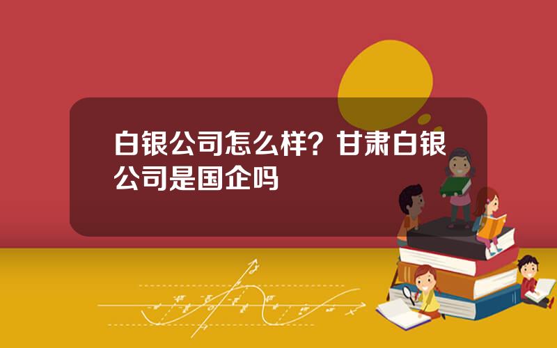 白银公司怎么样？甘肃白银公司是国企吗