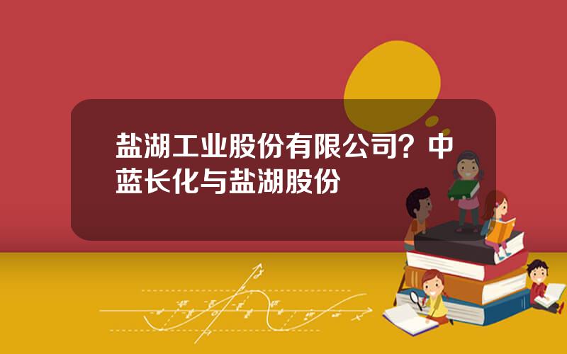 盐湖工业股份有限公司？中蓝长化与盐湖股份