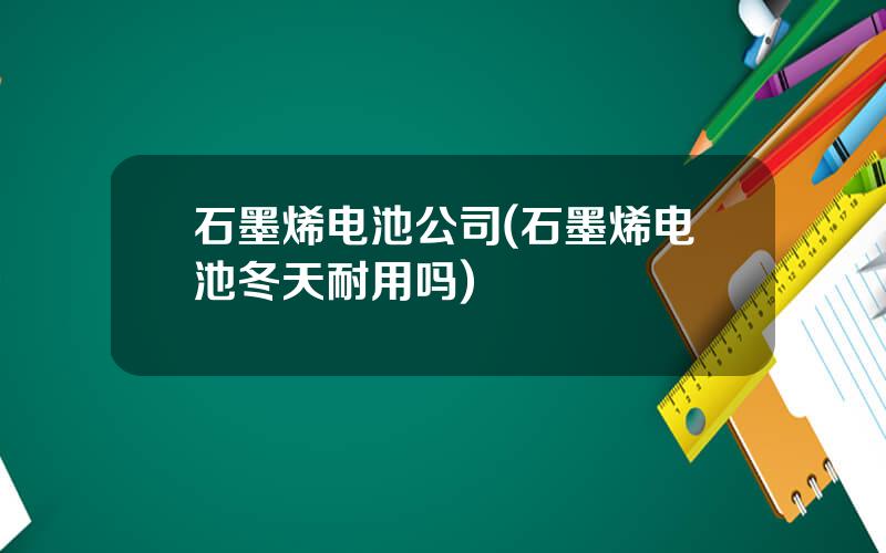 石墨烯电池公司(石墨烯电池冬天耐用吗)