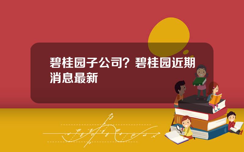 碧桂园子公司？碧桂园近期消息最新