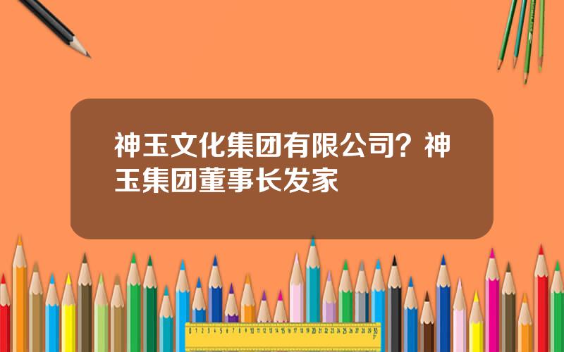 神玉文化集团有限公司？神玉集团董事长发家