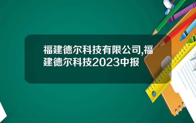 福建德尔科技有限公司,福建德尔科技2023中报