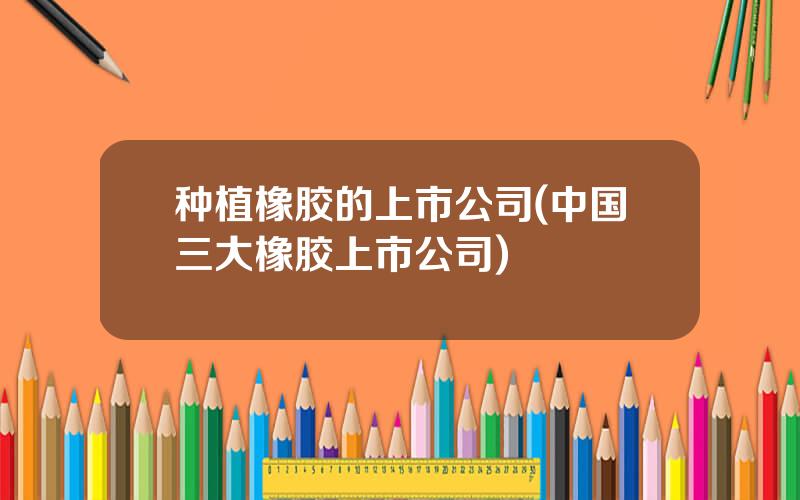 种植橡胶的上市公司(中国三大橡胶上市公司)