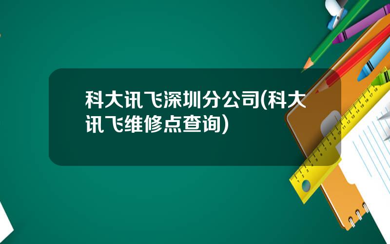 科大讯飞深圳分公司(科大讯飞维修点查询)
