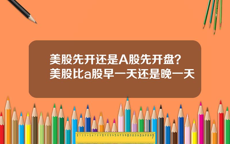 美股先开还是A股先开盘？美股比a股早一天还是晚一天