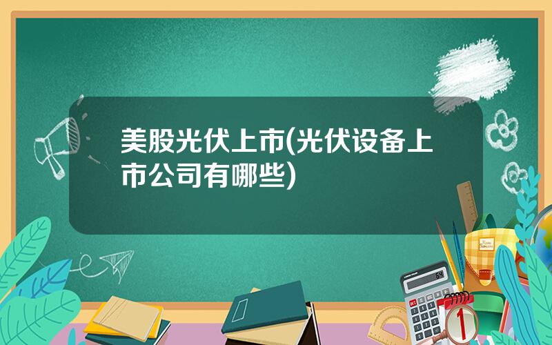 美股光伏上市(光伏设备上市公司有哪些)